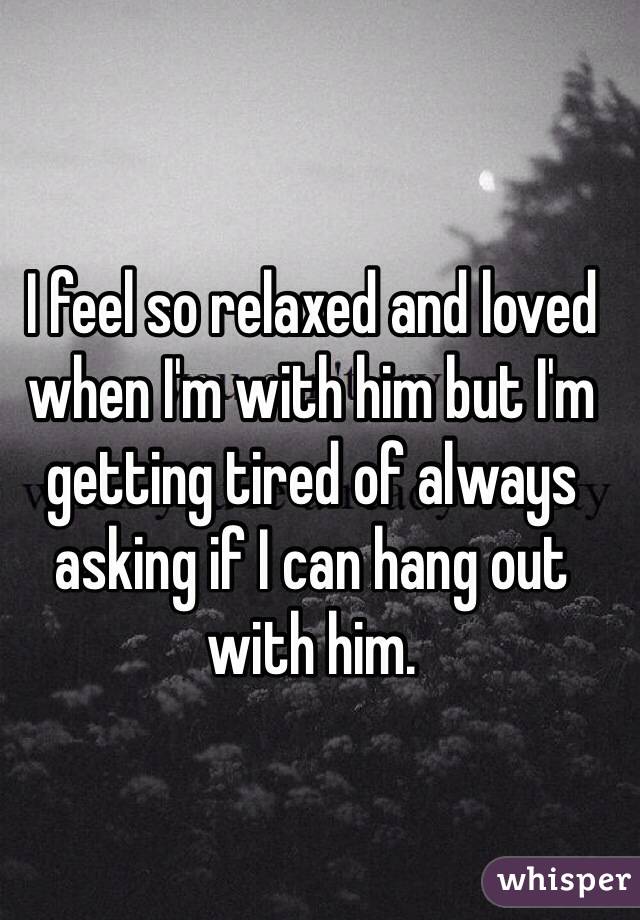 I feel so relaxed and loved when I'm with him but I'm getting tired of always asking if I can hang out with him.