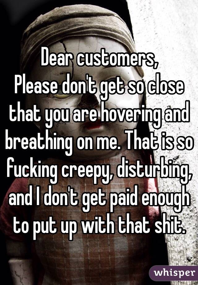 Dear customers, 
Please don't get so close that you are hovering and breathing on me. That is so fucking creepy, disturbing, and I don't get paid enough to put up with that shit.