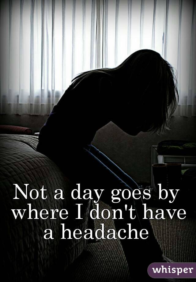 Not a day goes by where I don't have a headache 