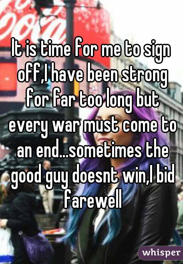 It is time for me to sign off,I have been strong for far too long but every war must come to an end...sometimes the good guy doesnt win,I bid farewell