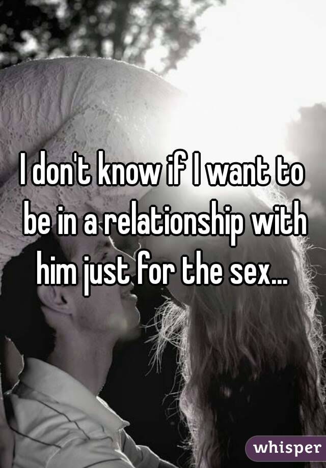 I don't know if I want to be in a relationship with him just for the sex... 