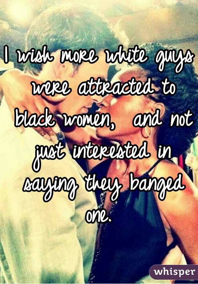 I wish more white guys were attracted to black women,  and not just interested in saying they banged one. 