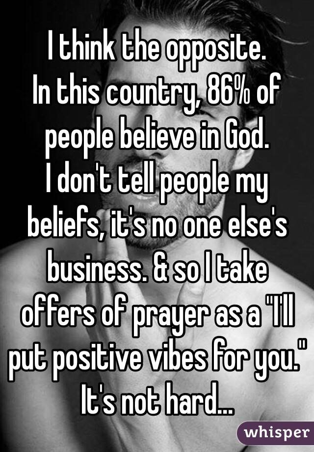 I think the opposite. 
In this country, 86% of people believe in God. 
I don't tell people my beliefs, it's no one else's business. & so I take offers of prayer as a "I'll put positive vibes for you." It's not hard...