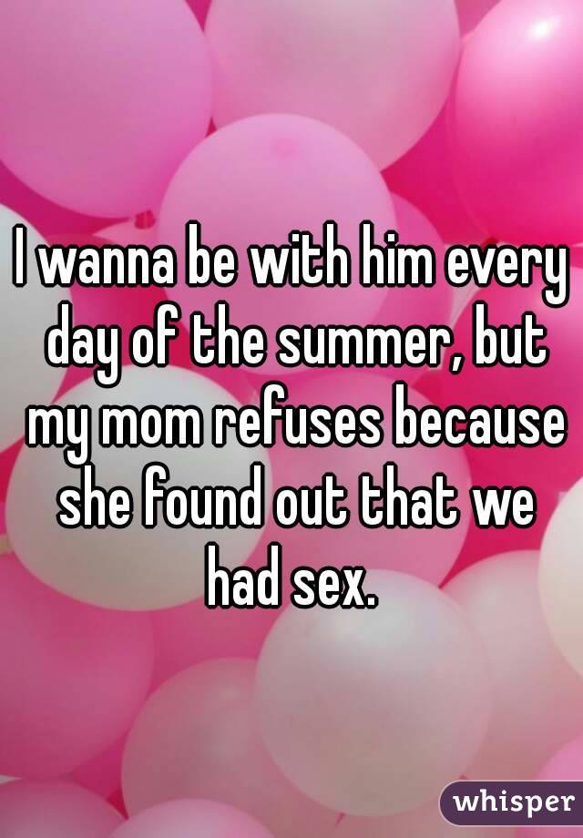 I wanna be with him every day of the summer, but my mom refuses because she found out that we had sex. 