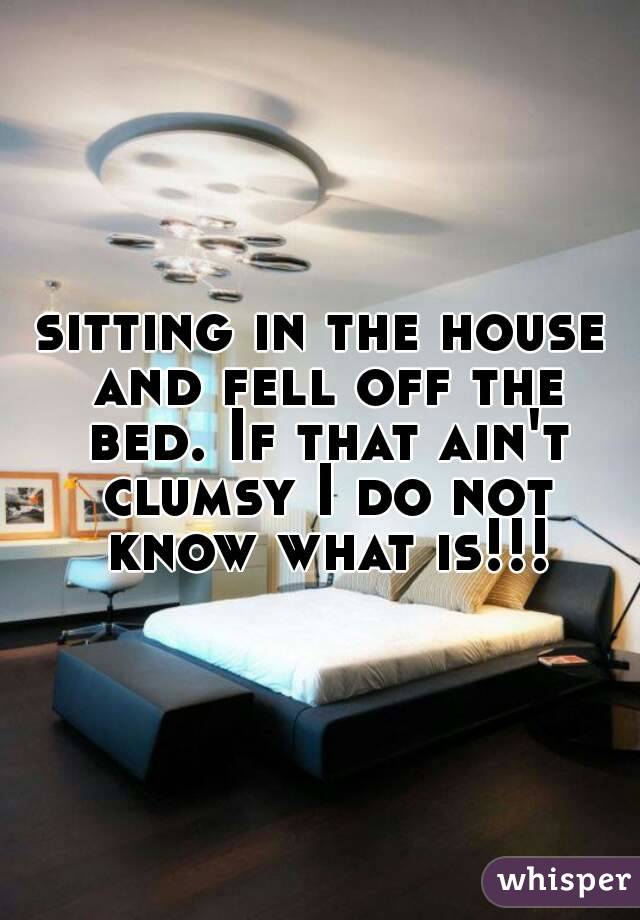 sitting in the house and fell off the bed. If that ain't clumsy I do not know what is!!!