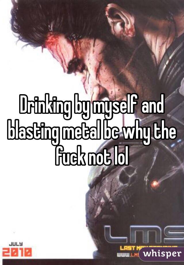 Drinking by myself and blasting metal bc why the fuck not lol 