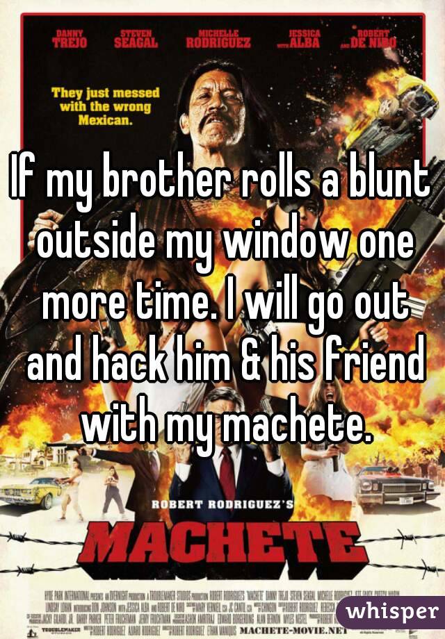 If my brother rolls a blunt outside my window one more time. I will go out and hack him & his friend with my machete.