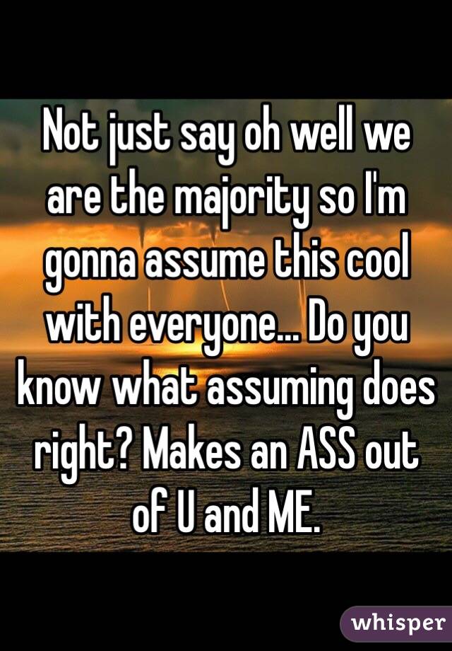 Not just say oh well we are the majority so I'm gonna assume this cool with everyone... Do you know what assuming does right? Makes an ASS out of U and ME.