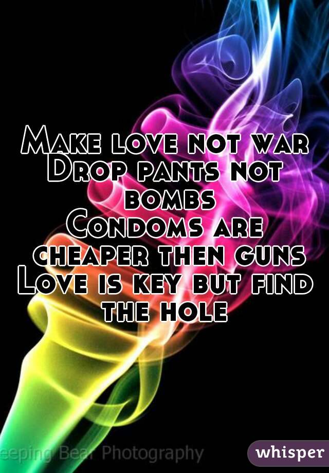 Make love not war
Drop pants not bombs
Condoms are cheaper then guns
Love is key but find the hole 