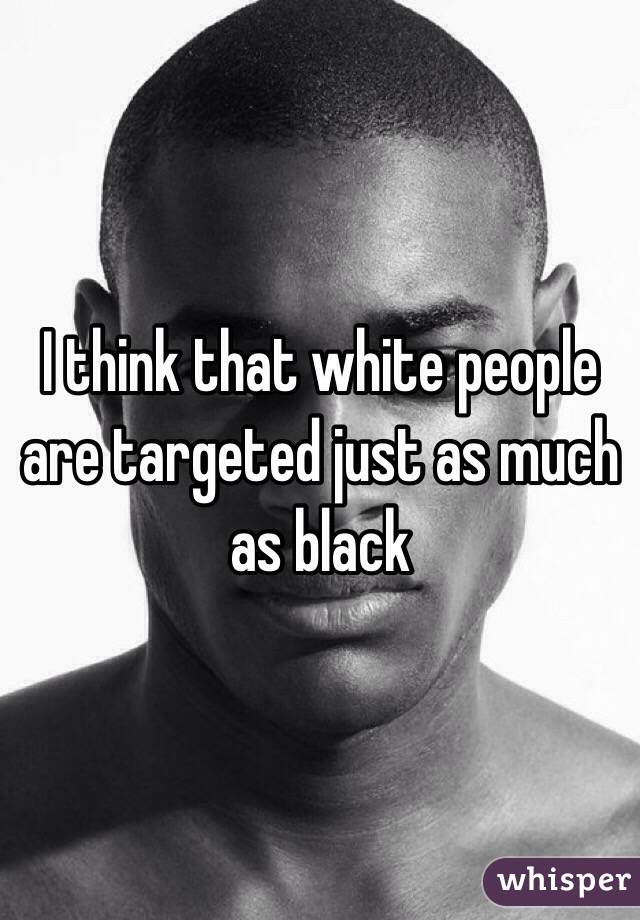 I think that white people are targeted just as much as black