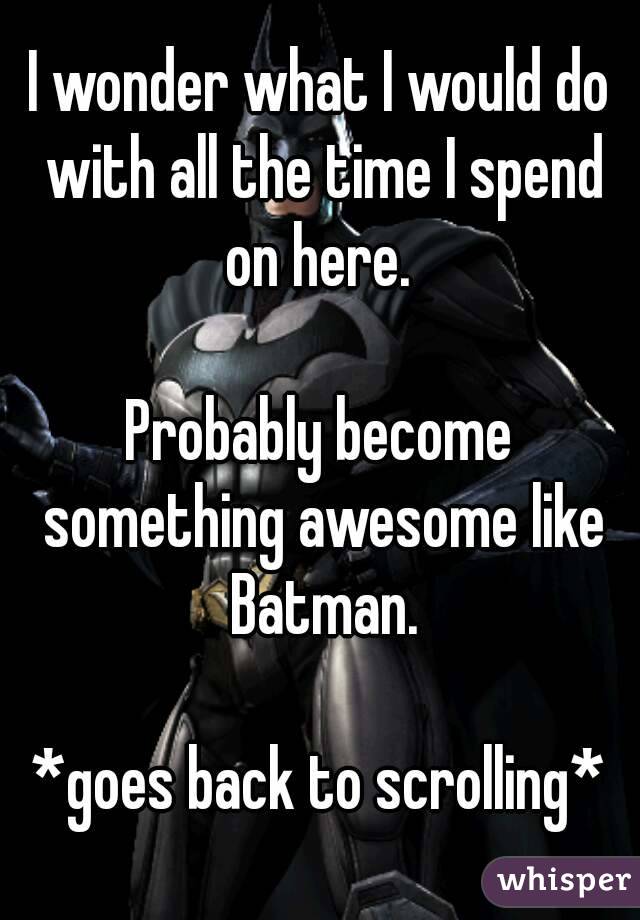 I wonder what I would do with all the time I spend on here. 

Probably become something awesome like Batman.

*goes back to scrolling*