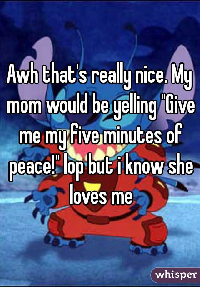 Awh that's really nice. My mom would be yelling "Give me my five minutes of peace!" lop but i know she loves me