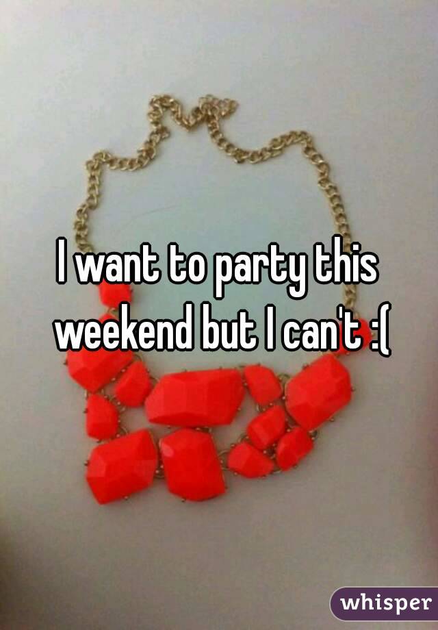 I want to party this weekend but I can't :(