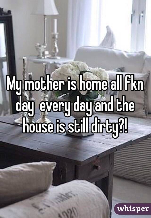 My mother is home all fkn day  every day and the house is still dirty?! 