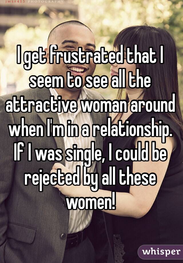 I get frustrated that I seem to see all the attractive woman around when I'm in a relationship. 
If I was single, I could be rejected by all these women! 
