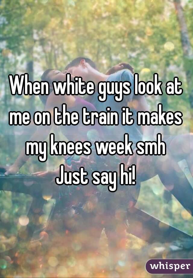 When white guys look at
me on the train it makes my knees week smh 
Just say hi!