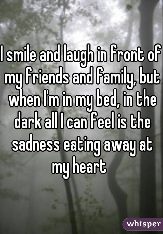 I smile and laugh in front of my friends and family, but when I'm in my bed, in the dark all I can feel is the sadness eating away at my heart  