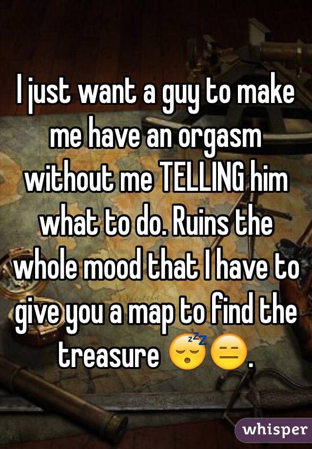 I just want a guy to make me have an orgasm without me TELLING him what to do. Ruins the whole mood that I have to give you a map to find the treasure 😴😑.