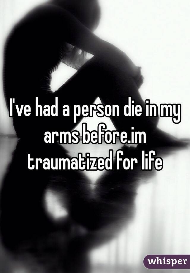 I've had a person die in my arms before.im traumatized for life