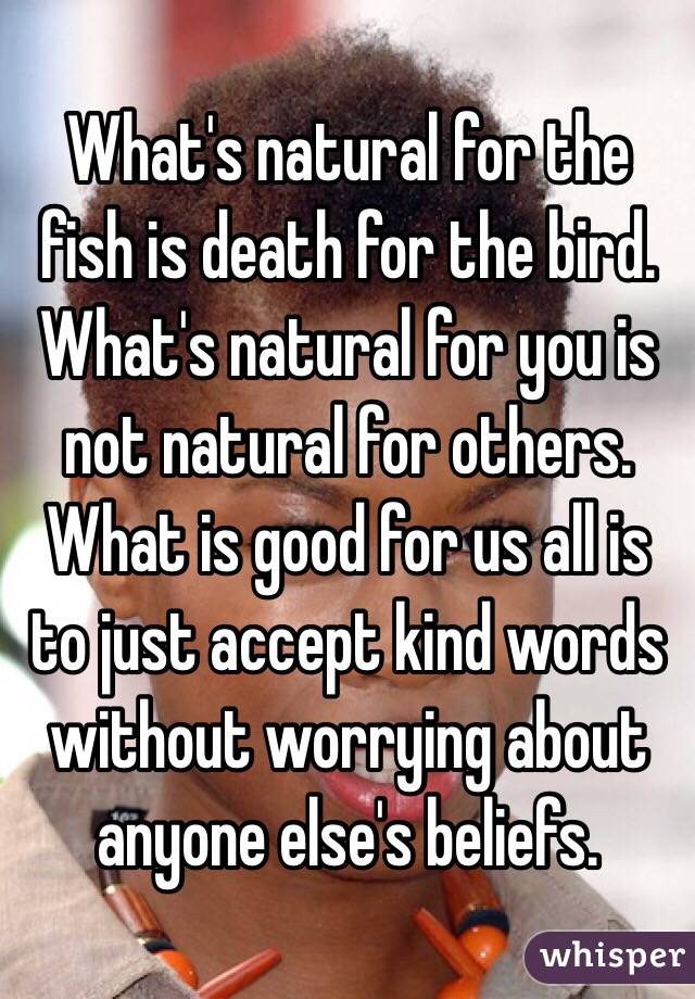 What's natural for the fish is death for the bird. 
What's natural for you is not natural for others. 
What is good for us all is to just accept kind words without worrying about anyone else's beliefs. 