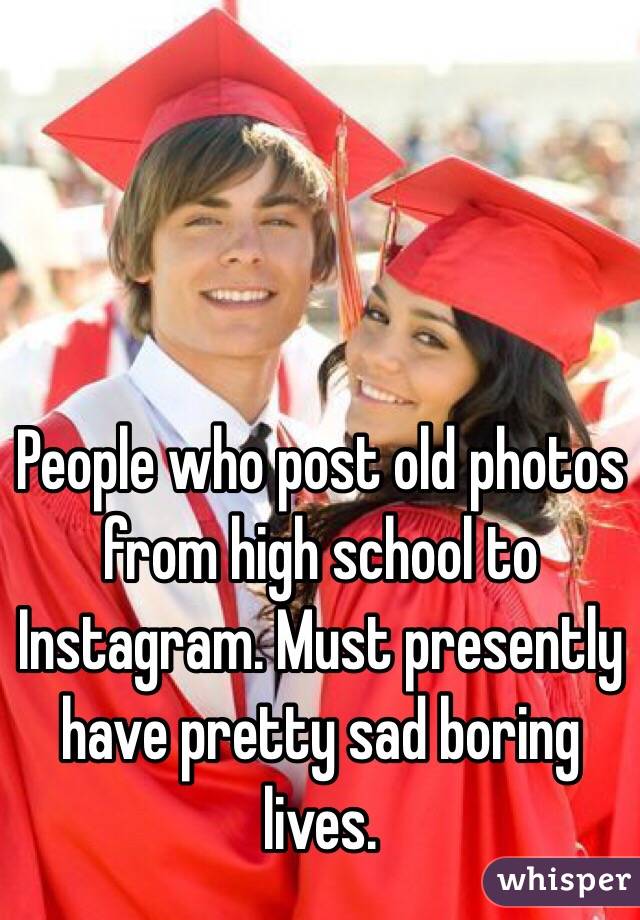 People who post old photos from high school to Instagram. Must presently have pretty sad boring lives. 