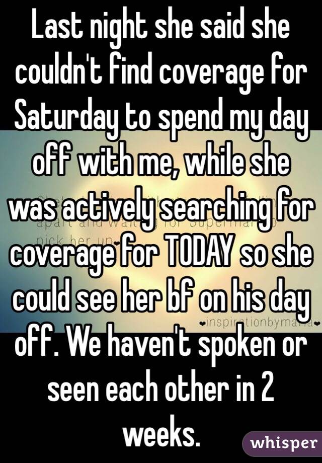 Last night she said she couldn't find coverage for Saturday to spend my day off with me, while she was actively searching for coverage for TODAY so she could see her bf on his day off. We haven't spoken or seen each other in 2 weeks. 