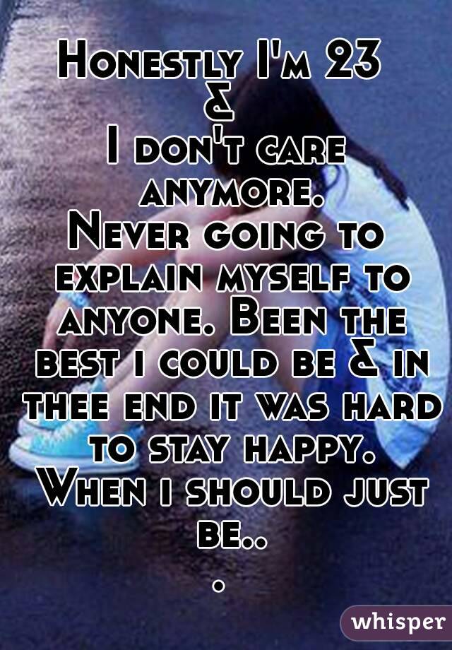 Honestly I'm 23 
& 
I don't care anymore.
Never going to explain myself to anyone. Been the best i could be & in thee end it was hard to stay happy. When i should just be... 