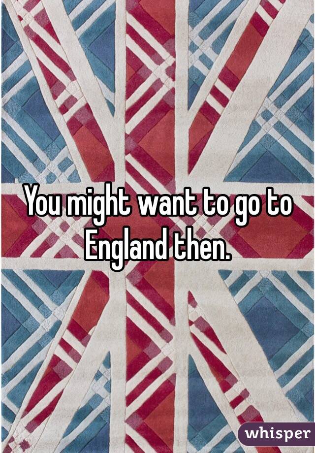 You might want to go to England then. 