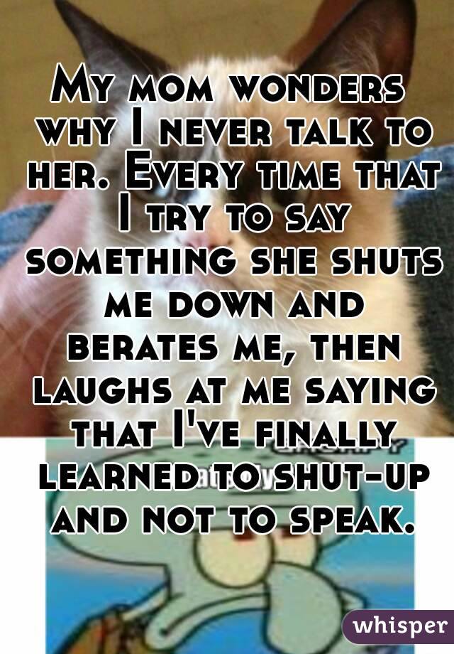 My mom wonders why I never talk to her. Every time that I try to say something she shuts me down and berates me, then laughs at me saying that I've finally learned to shut-up and not to speak.