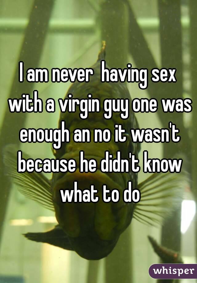 I am never  having sex with a virgin guy one was enough an no it wasn't because he didn't know what to do