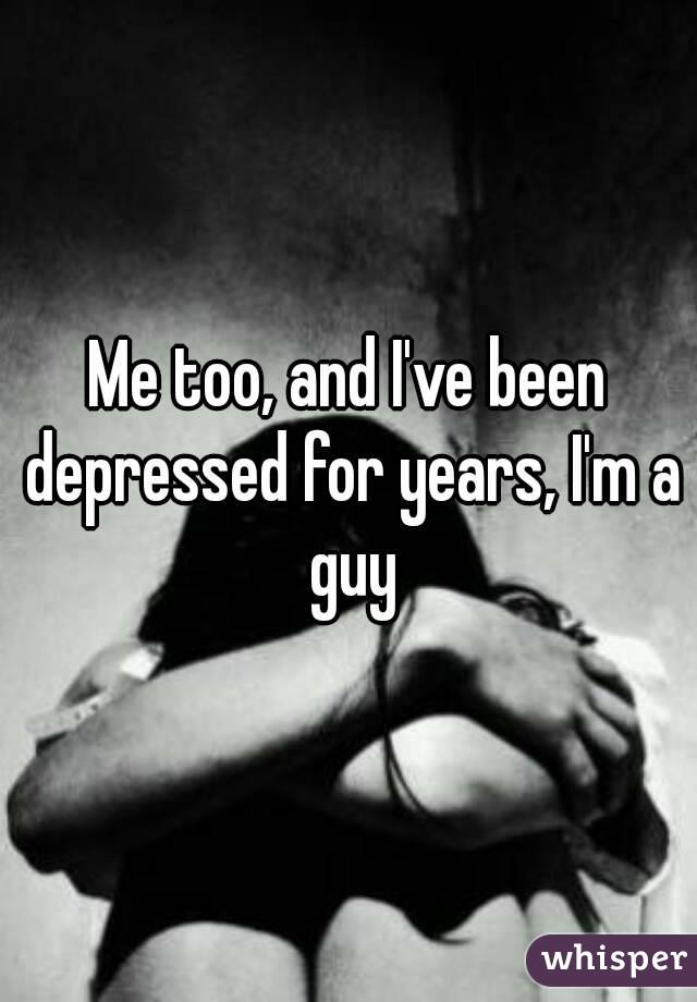 Me too, and I've been depressed for years, I'm a guy