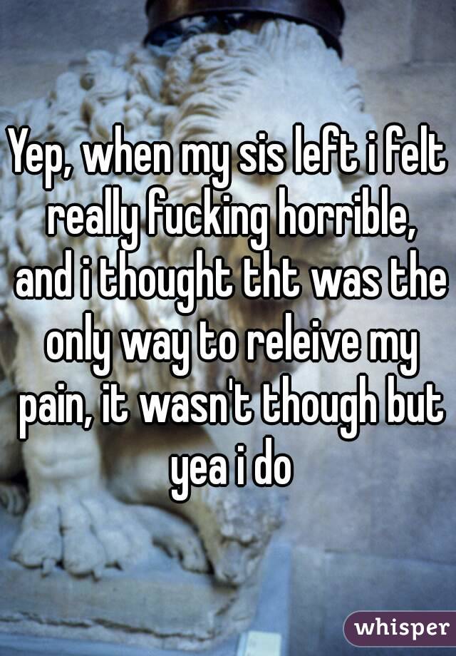 Yep, when my sis left i felt really fucking horrible, and i thought tht was the only way to releive my pain, it wasn't though but yea i do