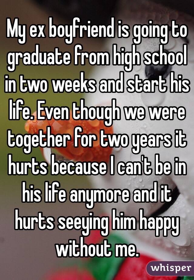 My ex boyfriend is going to graduate from high school in two weeks and start his life. Even though we were together for two years it hurts because I can't be in his life anymore and it hurts seeying him happy without me.