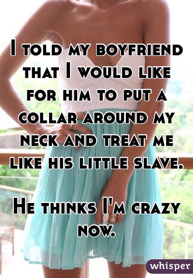 I told my boyfriend that I would like for him to put a collar around my neck and treat me like his little slave. 

He thinks I'm crazy now. 