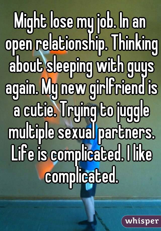 Might lose my job. In an open relationship. Thinking about sleeping with guys again. My new girlfriend is a cutie. Trying to juggle multiple sexual partners. Life is complicated. I like complicated.