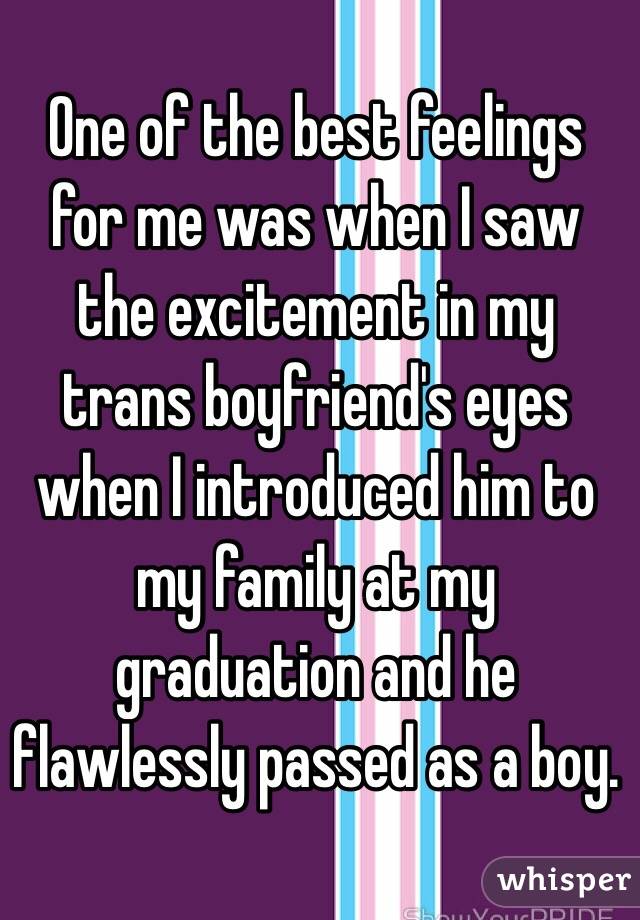 One of the best feelings for me was when I saw the excitement in my trans boyfriend's eyes when I introduced him to my family at my graduation and he flawlessly passed as a boy. 