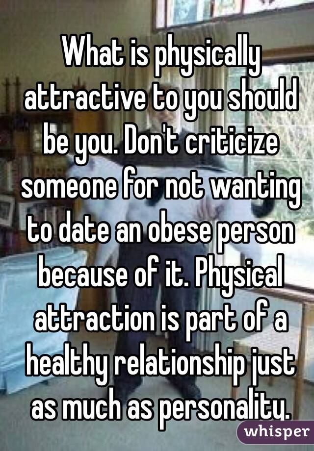 What is physically attractive to you should be you. Don't criticize someone for not wanting to date an obese person because of it. Physical attraction is part of a healthy relationship just as much as personality. 
