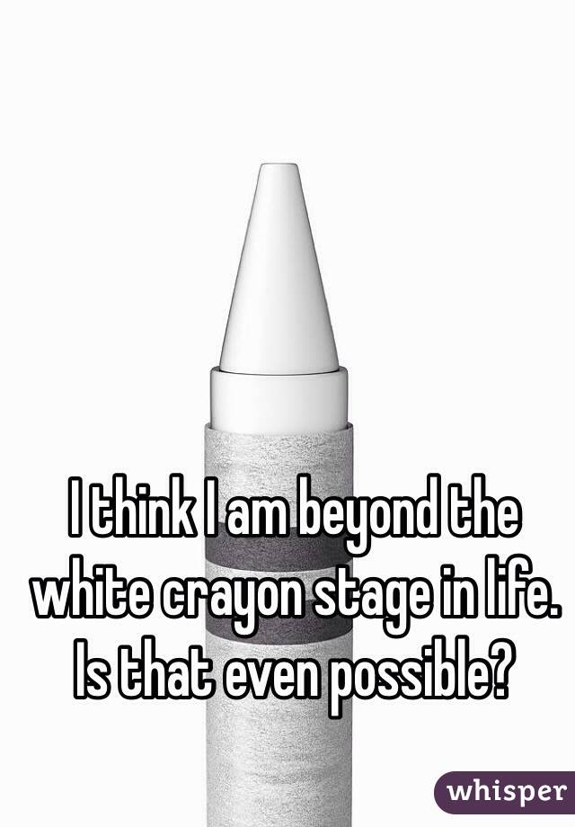 I think I am beyond the white crayon stage in life. Is that even possible?