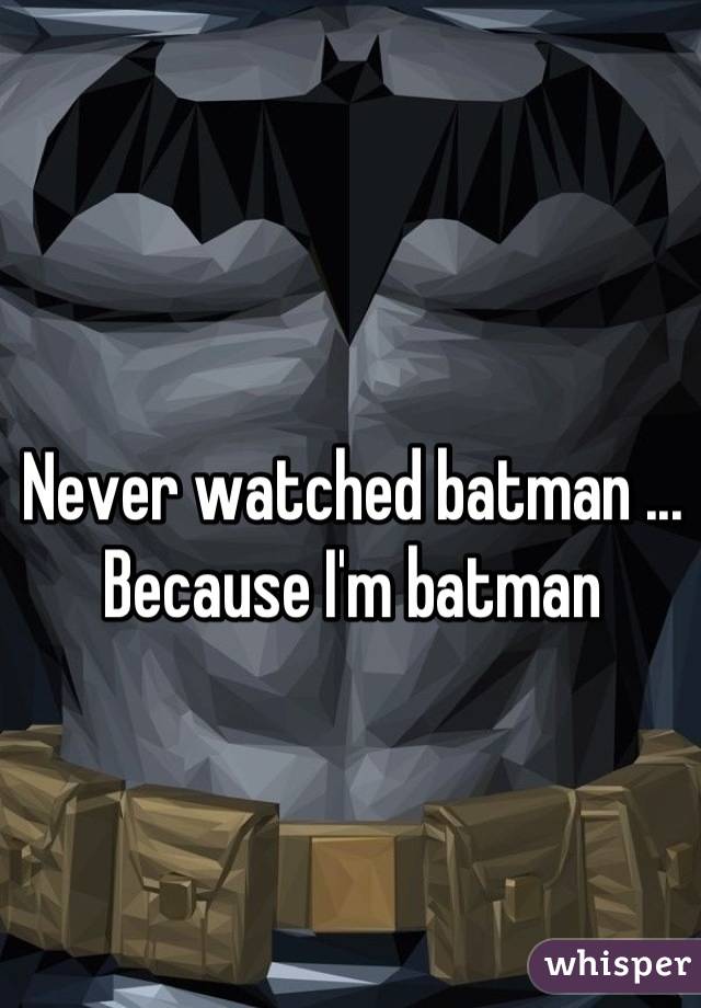 Never watched batman ... Because I'm batman