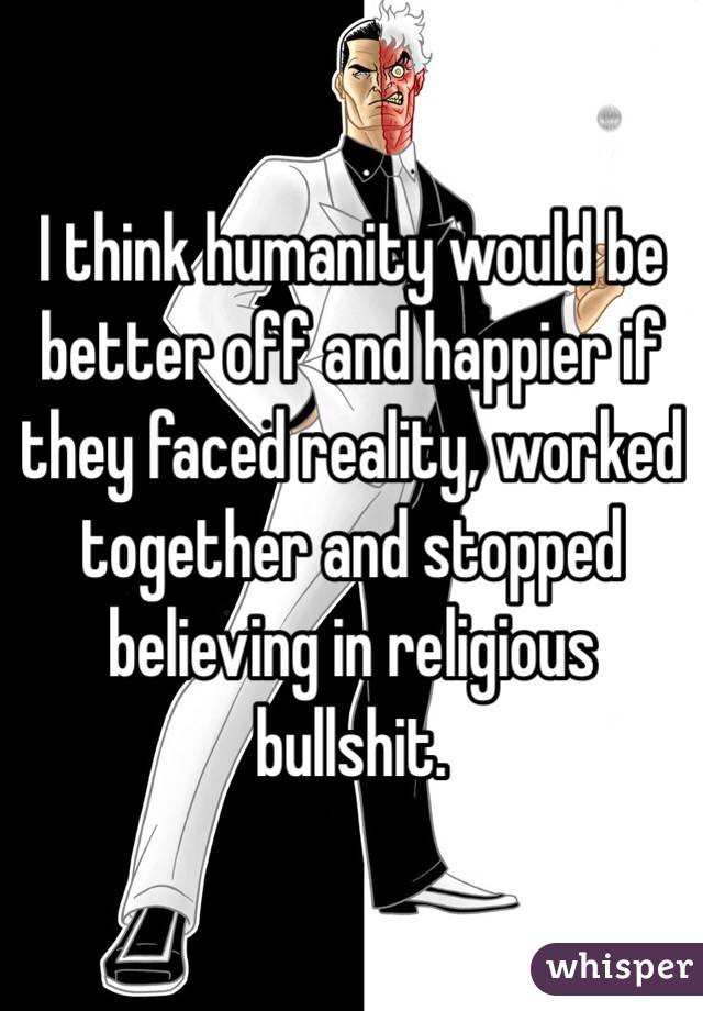 I think humanity would be better off and happier if they faced reality, worked together and stopped believing in religious bullshit. 