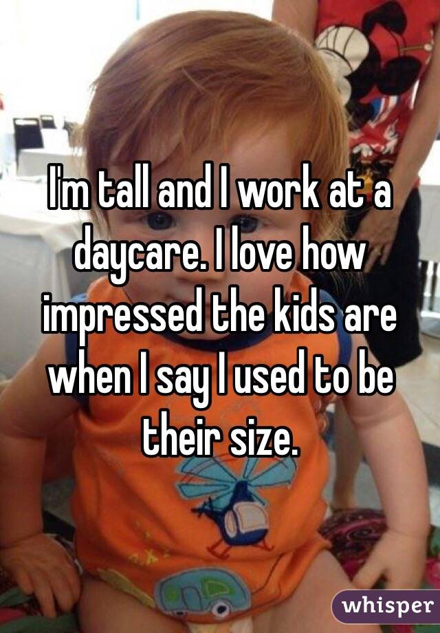 I'm tall and I work at a daycare. I love how impressed the kids are when I say I used to be their size.