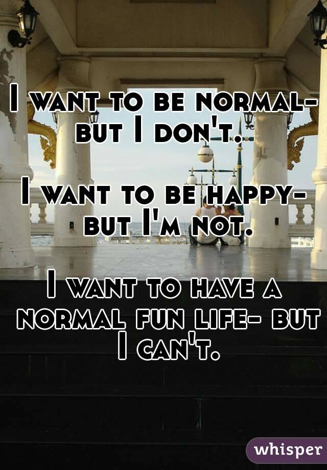 I want to be normal- but I don't.  

I want to be happy- but I'm not.

I want to have a normal fun life- but I can't.