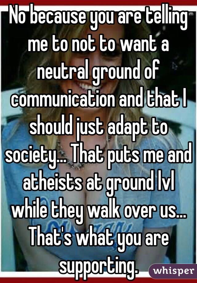 No because you are telling me to not to want a neutral ground of communication and that I should just adapt to society... That puts me and atheists at ground lvl while they walk over us... That's what you are supporting.