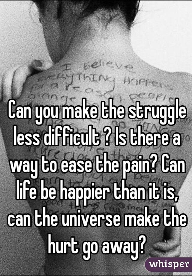 Can you make the struggle less difficult ? Is there a way to ease the pain? Can life be happier than it is, can the universe make the hurt go away?