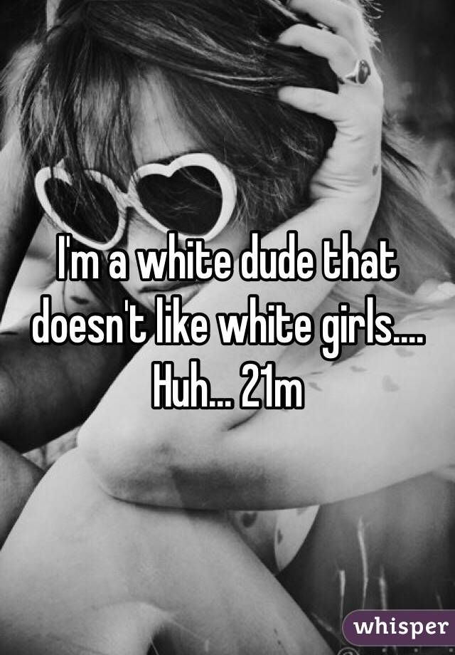 I'm a white dude that doesn't like white girls.... Huh... 21m