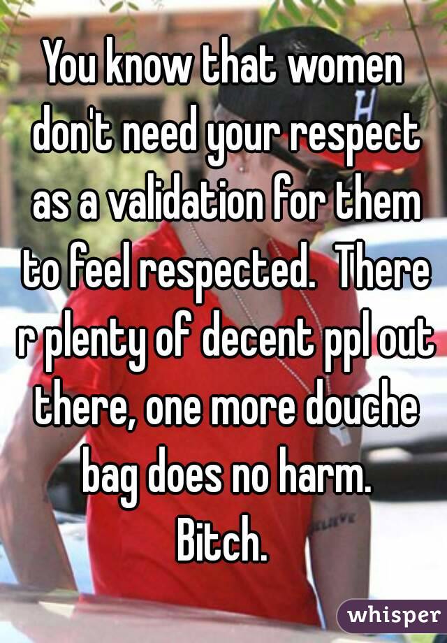 You know that women don't need your respect as a validation for them to feel respected.  There r plenty of decent ppl out there, one more douche bag does no harm.
Bitch.
