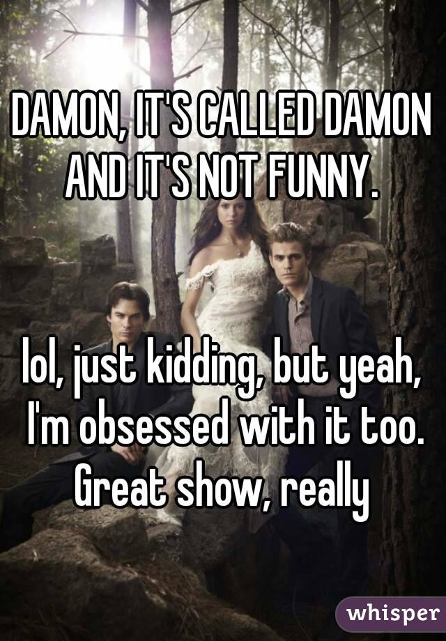 DAMON, IT'S CALLED DAMON AND IT'S NOT FUNNY. 


lol, just kidding, but yeah, I'm obsessed with it too. Great show, really 