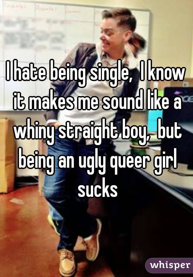 I hate being single,  I know it makes me sound like a whiny straight boy,  but being an ugly queer girl sucks