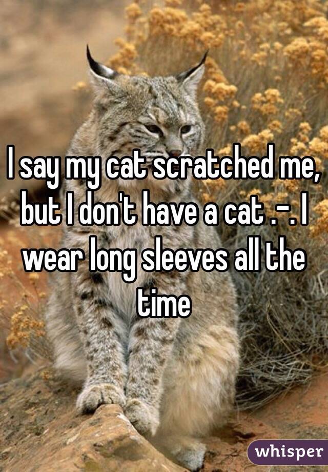 I say my cat scratched me, but I don't have a cat .-. I wear long sleeves all the time 