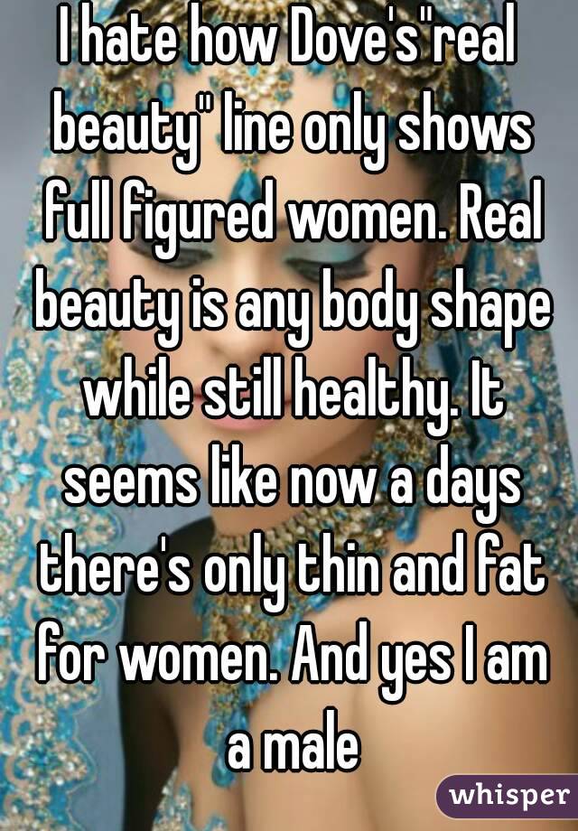 I hate how Dove's"real beauty" line only shows full figured women. Real beauty is any body shape while still healthy. It seems like now a days there's only thin and fat for women. And yes I am a male